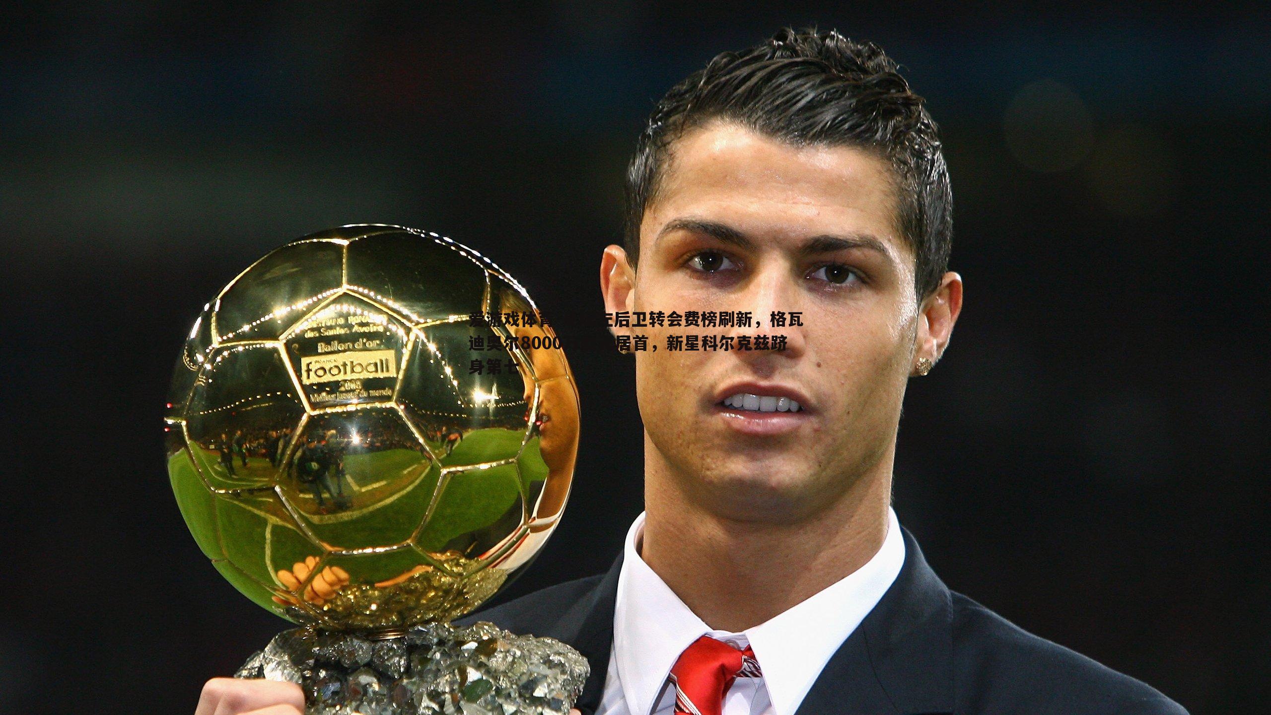 足坛左后卫转会费榜刷新,格瓦迪奥尔8000万欧元居首,新星科尔克兹跻身第七